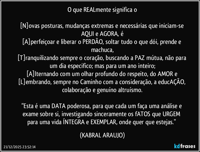 O que REALmente significa o

[N]ovas posturas, mudanças extremas e necessárias que iniciam-se AQUI e AGORA, é
[A]perfeiçoar e liberar o PERDÃO, soltar tudo o que dói, prende e machuca,
[T]ranquilizando sempre o coração, buscando a PAZ mútua, não para um dia especifico; mas para um ano inteiro;
[A]lternando com um olhar profundo do respeito, do AMOR e 
[L]embrando, sempre no Caminho com a consideração, a educAÇÃO, colaboração e genuíno altruísmo.

“Esta é uma DATA poderosa, para que cada um faça uma análise e exame sobre si, investigando sinceramente os fATOS que URGEM para uma vida ÍNTEGRA e EXEMPLAR, onde quer que estejas." (KABRAL ARAUJO)