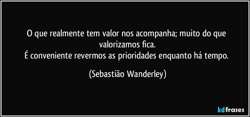 O que realmente tem valor nos acompanha; muito do que valorizamos fica.
É conveniente revermos as prioridades enquanto há tempo. (Sebastião Wanderley)