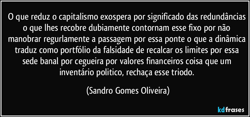 O que reduz o capitalismo exospera por significado das redundâncias o que lhes recobre dubiamente contornam esse fixo por não manobrar regurlamente a passagem por essa ponte o que a dinâmica traduz como portfólio da falsidade de recalcar os limites por essa sede banal por cegueira por valores financeiros coisa que um inventário politico, rechaça esse triodo. (Sandro Gomes Oliveira)