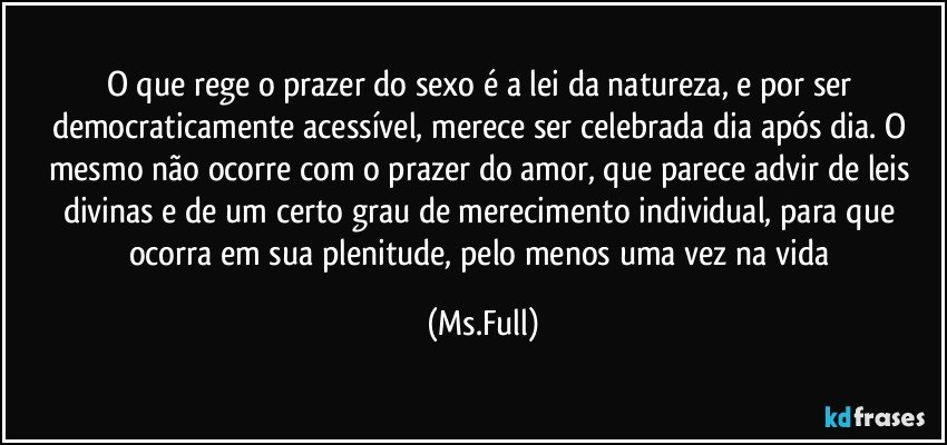 O que rege o prazer do sexo é a lei da natureza, e por ser democraticamente acessível, merece ser celebrada dia após dia. O mesmo não ocorre com o prazer do amor, que parece advir de leis divinas e de um certo grau de merecimento individual, para que ocorra em sua plenitude, pelo menos uma vez na vida (Ms.Full)