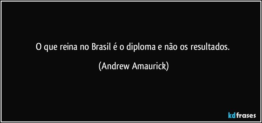 O que reina no Brasil é o diploma e não os resultados. (Andrew Amaurick)