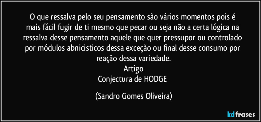 O que ressalva pelo seu pensamento são vários momentos pois é mais fácil fugir de ti mesmo que pecar ou seja não a certa lógica na ressalva desse pensamento aquele que quer pressupor ou controlado por módulos abnicisticos dessa exceção ou final desse consumo por reação dessa variedade.
Artigo
Conjectura de HODGE (Sandro Gomes Oliveira)