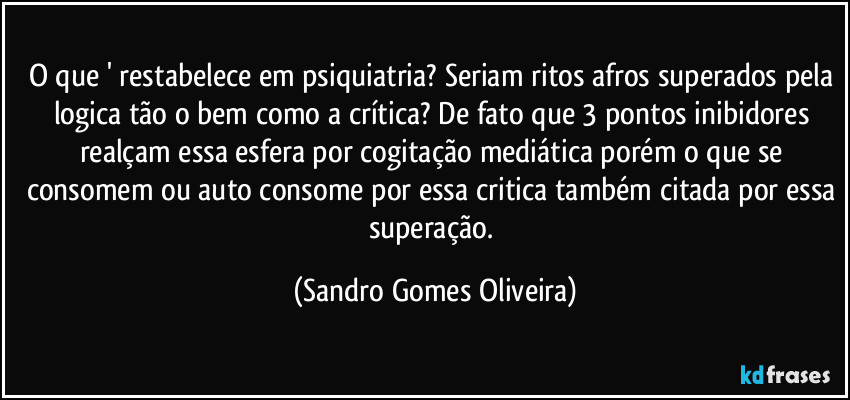 O que ' restabelece em psiquiatria? Seriam ritos afros superados pela logica tão o bem como a crítica? De fato que 3 pontos inibidores realçam essa esfera por cogitação mediática porém o que se consomem ou auto consome por essa critica também citada por essa superação. (Sandro Gomes Oliveira)