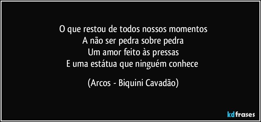 O que restou de todos nossos momentos
A não ser pedra sobre pedra
Um amor feito às pressas
E uma estátua que ninguém conhece (Arcos - Biquini Cavadão)