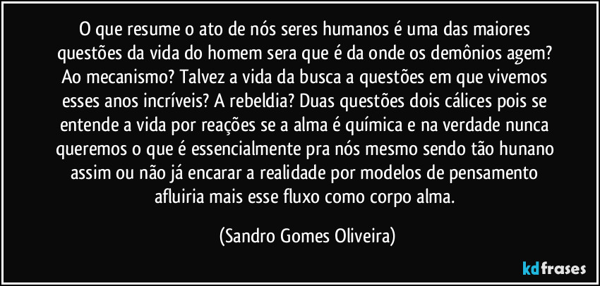 O que resume o ato de nós seres humanos é uma das maiores questões da vida do homem sera que é da onde os demônios agem? Ao mecanismo? Talvez a vida da busca a questões em que vivemos esses anos incríveis? A rebeldia? Duas questões dois cálices pois se entende a vida por reações se a alma é química e na verdade nunca queremos o que é essencialmente pra nós mesmo sendo tão hunano assim ou não já encarar a realidade por modelos de pensamento afluiria mais esse fluxo como corpo alma. (Sandro Gomes Oliveira)