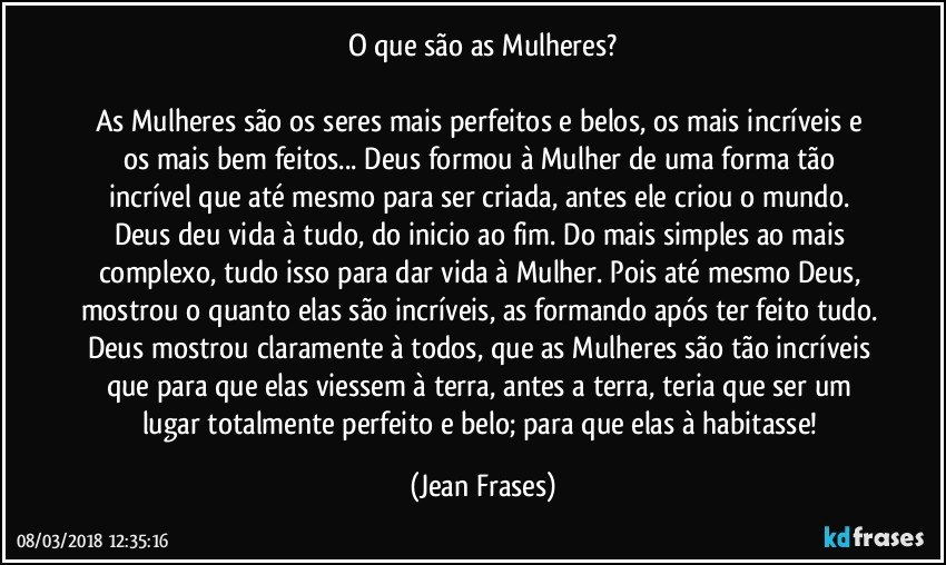 O que são as Mulheres?

As Mulheres são os seres mais perfeitos e belos, os mais incríveis e os mais bem feitos... Deus formou à Mulher de uma forma tão incrível que até mesmo para ser criada, antes ele criou o mundo. Deus deu vida à tudo, do inicio ao fim. Do mais simples ao mais complexo, tudo isso para dar vida à Mulher. Pois até mesmo Deus, mostrou o quanto elas são incríveis, as formando após ter feito tudo. Deus mostrou claramente à todos, que as Mulheres são tão incríveis que para que elas viessem à terra, antes a terra, teria que ser um lugar totalmente perfeito e belo; para que elas à habitasse! (Jean Frases)