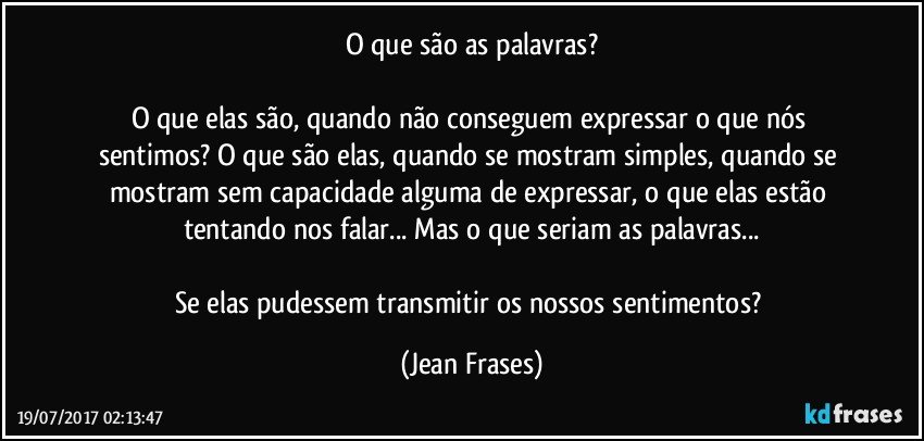 O que são as palavras?

O que elas são, quando não conseguem expressar o que nós sentimos? O que são elas, quando se mostram simples, quando se mostram sem capacidade alguma de expressar, o que elas estão tentando nos falar... Mas o que seriam as palavras...

Se elas pudessem transmitir os nossos sentimentos? (Jean Frases)