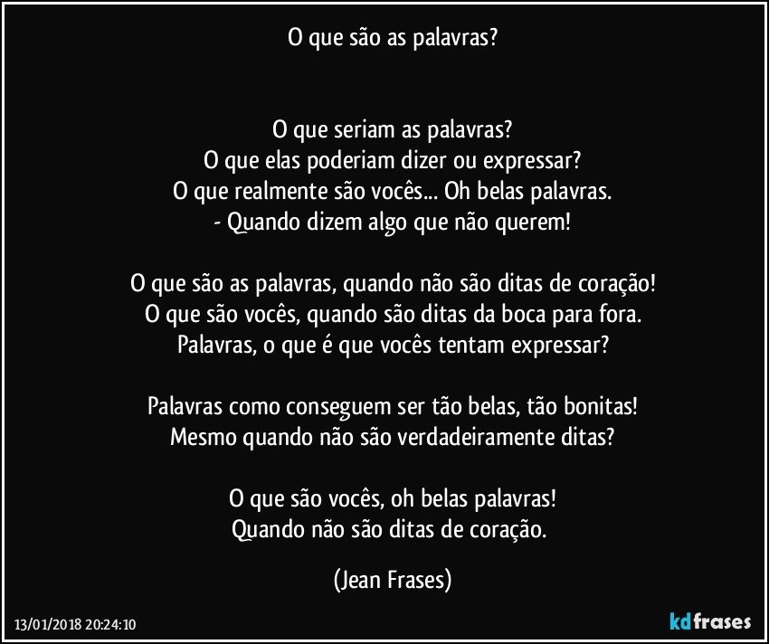 O que são as palavras?


O que seriam as palavras?
O que elas poderiam dizer ou expressar?
O que realmente são vocês... Oh belas palavras.
- Quando dizem algo que não querem!

O que são as palavras, quando não são ditas de coração!
O que são vocês, quando são ditas da boca para fora.
Palavras, o que é que vocês tentam expressar?

Palavras como conseguem ser tão belas, tão bonitas!
Mesmo quando não são verdadeiramente ditas?

O que são vocês, oh belas palavras!
Quando não são ditas de coração. (Jean Frases)