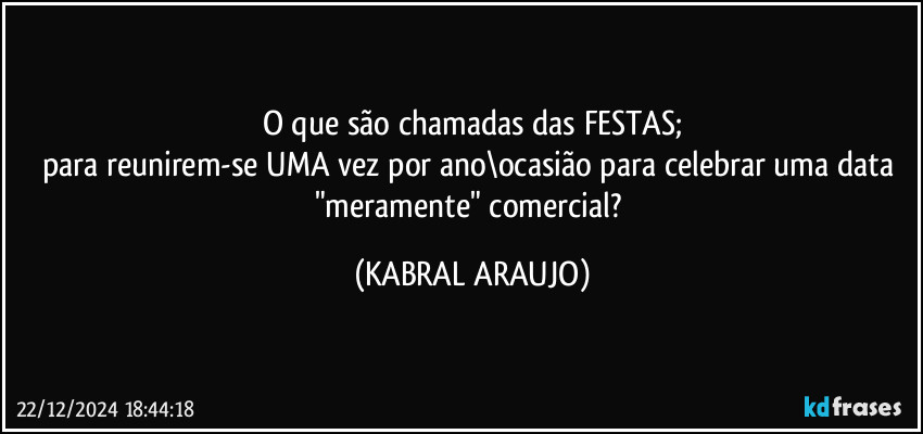 O que são chamadas das FESTAS;
para reunirem-se UMA vez por ano\ocasião para celebrar uma data "meramente" comercial? (KABRAL ARAUJO)