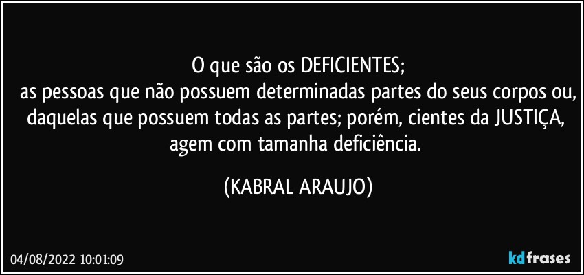 O que são os DEFICIENTES;
as pessoas que não possuem determinadas partes do seus corpos ou,
daquelas que possuem todas as partes; porém, cientes da JUSTIÇA, agem com tamanha deficiência. (KABRAL ARAUJO)