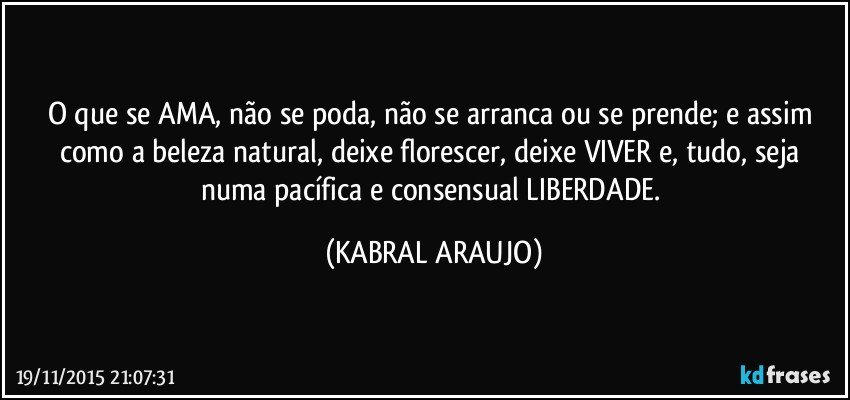 O que se AMA, não se poda, não se arranca ou se prende; e assim como a beleza natural, deixe florescer, deixe VIVER e, tudo, seja numa pacífica e consensual LIBERDADE. (KABRAL ARAUJO)