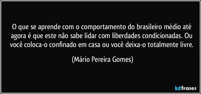 O que se aprende com o comportamento do brasileiro médio até agora é que este não sabe lidar com liberdades condicionadas. Ou você coloca-o confinado em casa ou você deixa-o totalmente livre. (Mário Pereira Gomes)