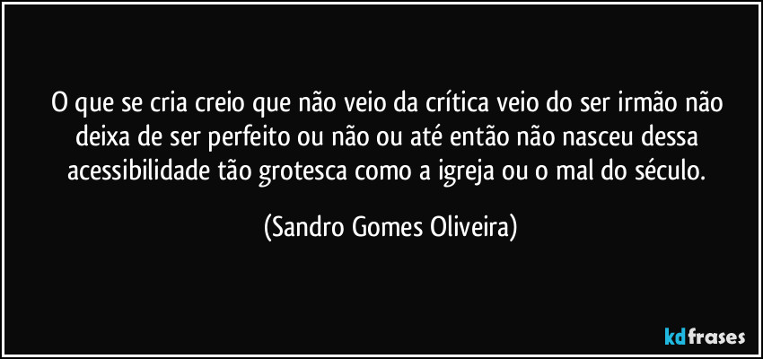 O que se cria creio que não veio da crítica veio do ser irmão não deixa de ser perfeito ou não ou até então não nasceu dessa acessibilidade tão grotesca como a igreja ou o mal do século. (Sandro Gomes Oliveira)