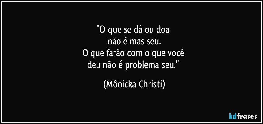 "O que se dá ou doa 
não é mas seu.
O que farão com o que você 
deu não é problema seu." (Mônicka Christi)