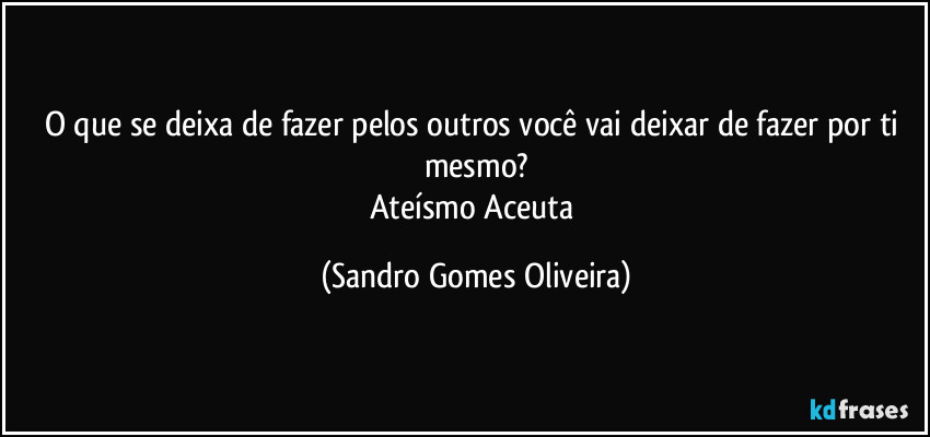 O que se deixa de fazer pelos outros você vai deixar de fazer por ti mesmo?
Ateísmo Aceuta (Sandro Gomes Oliveira)