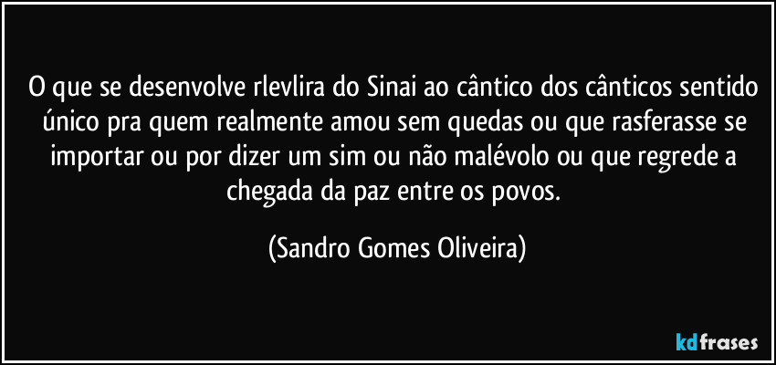 O que se desenvolve rlevlira do Sinai ao cântico dos cânticos sentido único pra quem realmente amou sem quedas ou que rasferasse se importar ou por dizer um sim ou não malévolo ou que regrede a chegada da paz entre os povos. (Sandro Gomes Oliveira)