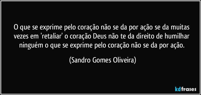 O que se exprime pelo coração não se da por ação se da muitas vezes em 'retaliar' o coração Deus não te da direito de humilhar ninguém o que se exprime pelo coração não se da por ação. (Sandro Gomes Oliveira)