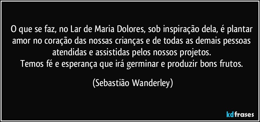 O que se faz, no Lar de Maria Dolores, sob inspiração dela, é plantar amor no coração das nossas crianças e de todas as demais pessoas atendidas e assistidas pelos nossos projetos. 
Temos fé e esperança que irá germinar e produzir bons frutos. (Sebastião Wanderley)