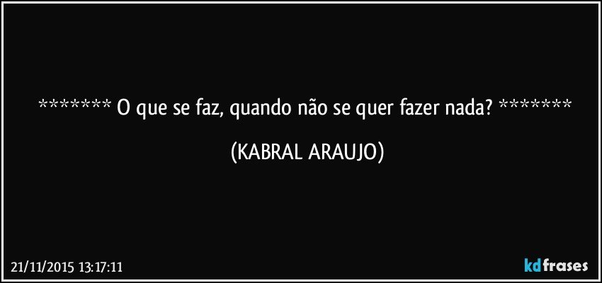    O que se faz, quando não se quer fazer nada?    (KABRAL ARAUJO)