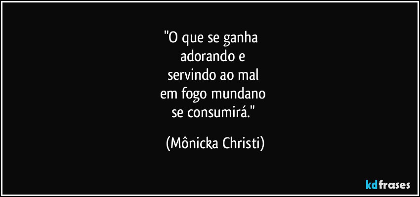 "O que se ganha     
adorando e 
servindo ao mal 
em fogo mundano   
se consumirá." (Mônicka Christi)