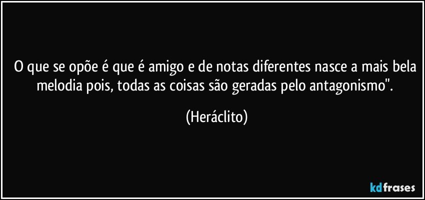 O que se opõe é que é amigo e de notas diferentes nasce a mais bela melodia pois, todas as coisas são geradas pelo antagonismo". (Heráclito)