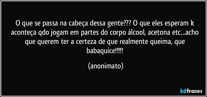 O que se passa na cabeça dessa gente??? O que eles esperam k aconteça qdo jogam em partes do corpo álcool, acetona etc...acho que querem ter a certeza de que realmente queima, que babaquice!!! (anonimato)