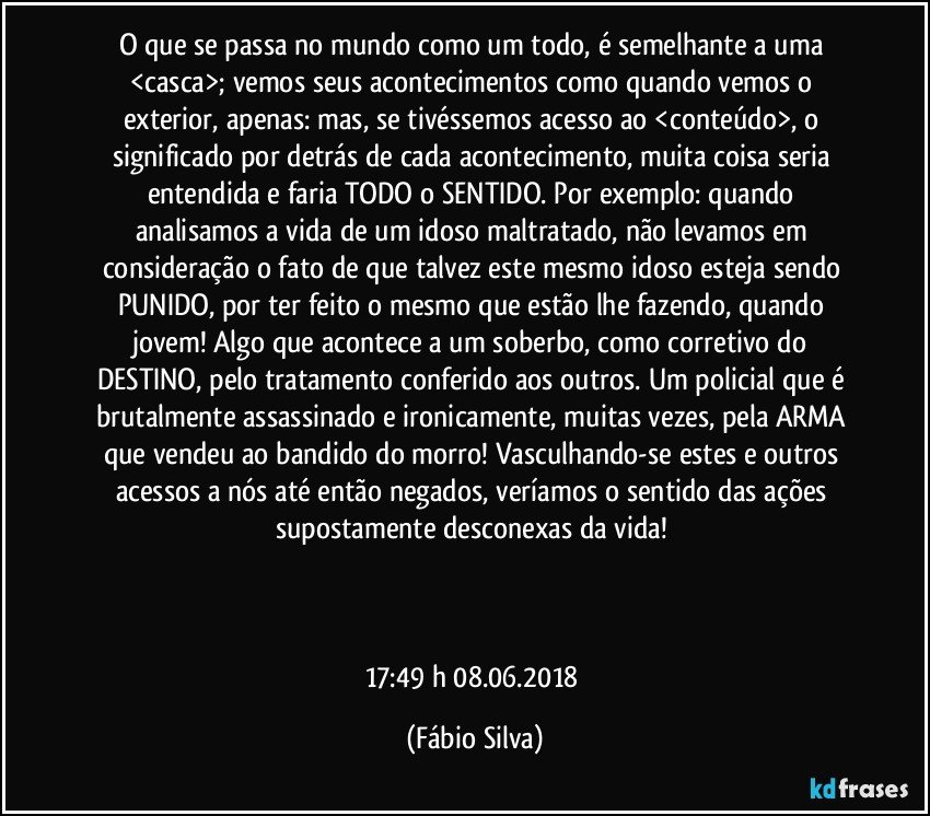 O que se passa no mundo como um todo,  é semelhante a uma <casca>;  vemos seus acontecimentos como quando vemos o exterior, apenas: mas,  se tivéssemos acesso ao <conteúdo>, o significado por detrás de cada acontecimento,  muita coisa seria entendida e faria TODO o  SENTIDO. Por exemplo: quando analisamos a vida de um idoso maltratado, não levamos em consideração o fato de que talvez este mesmo idoso esteja sendo PUNIDO,  por ter feito o mesmo que estão lhe fazendo, quando jovem! Algo que acontece a um soberbo, como corretivo do DESTINO, pelo tratamento conferido aos outros. Um policial que é brutalmente assassinado e ironicamente, muitas vezes, pela ARMA que vendeu ao bandido do morro! Vasculhando-se estes e outros acessos a nós até então negados, veríamos o sentido das ações supostamente desconexas da vida! 



17:49 h  08.06.2018 (Fábio Silva)