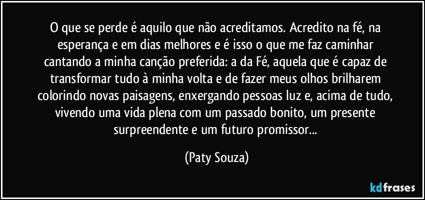 O que se perde é aquilo que não acreditamos. Acredito na fé, na esperança e em dias melhores e é isso o que me faz caminhar cantando a minha canção preferida: a da Fé, aquela que é capaz de transformar tudo à minha volta e de fazer meus olhos brilharem colorindo novas paisagens, enxergando pessoas luz e, acima de tudo, vivendo uma vida plena com um passado bonito, um presente surpreendente e um futuro promissor... (Paty Souza)