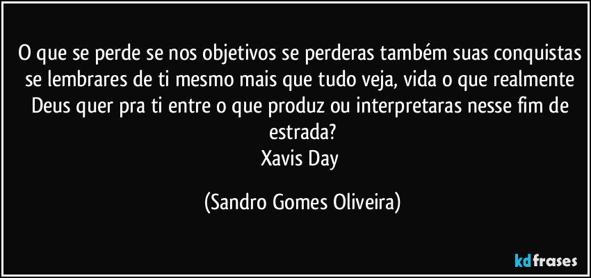 O que se perde se nos objetivos se perderas também suas conquistas se lembrares de ti mesmo mais que tudo veja, vida o que realmente Deus quer pra ti entre o que produz ou interpretaras nesse fim de estrada?
Xavis Day (Sandro Gomes Oliveira)