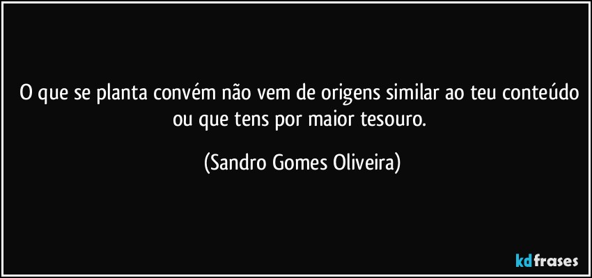 O que se planta convém não vem de origens similar ao teu conteúdo ou que tens por maior tesouro. (Sandro Gomes Oliveira)