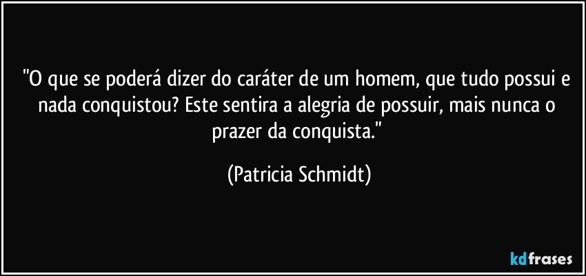 "O que se poderá dizer do caráter de um homem, que tudo possui e nada conquistou? Este sentira a alegria de possuir, mais nunca o prazer da conquista." (Patricia Schmidt)