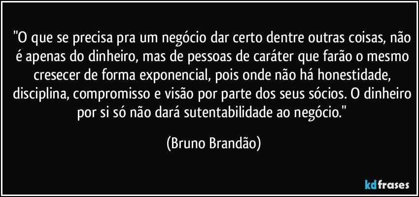 "O que se precisa pra um negócio dar certo dentre outras coisas, não é apenas do dinheiro, mas de pessoas de caráter que farão o mesmo cresecer de forma exponencial, pois onde não há honestidade, disciplina, compromisso e visão por parte dos seus sócios. O dinheiro por si só não dará sutentabilidade ao negócio." (Bruno Brandão)