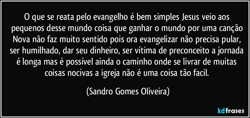 O que se reata pelo evangelho é bem simples Jesus veio aos pequenos desse mundo coisa que ganhar o mundo por uma canção Nova não faz muito sentido pois ora evangelizar não precisa pular, ser humilhado, dar seu dinheiro, ser vítima de preconceito a jornada é longa mas é possível ainda o caminho onde se livrar de muitas coisas nocivas a igreja não é uma coisa tão facil. (Sandro Gomes Oliveira)