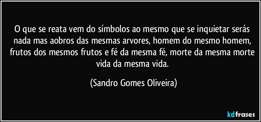 O que se reata vem do símbolos ao mesmo que se inquietar serás nada mas aobros das mesmas arvores, homem do mesmo homem, frutos dos mesmos frutos e fé  da mesma fé, morte da mesma morte vida da mesma vida. (Sandro Gomes Oliveira)