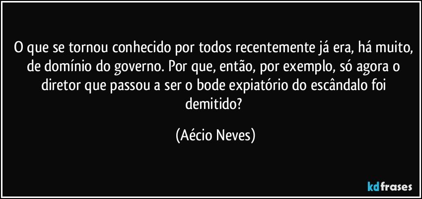 O que se tornou conhecido por todos recentemente já era, há muito, de domínio do governo. Por que, então, por exemplo, só agora o diretor que passou a ser o bode expiatório do escândalo foi demitido? (Aécio Neves)