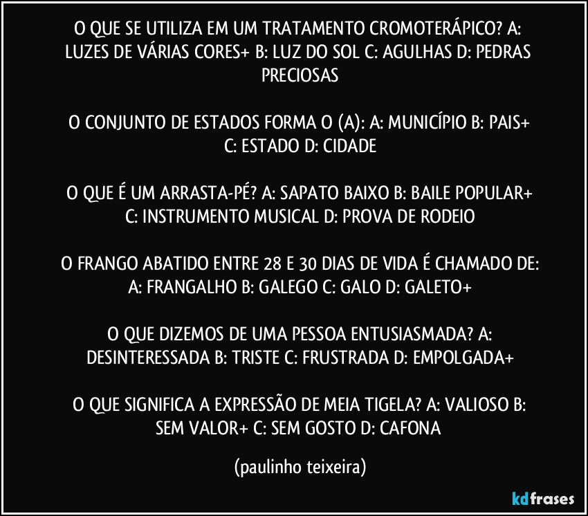 O QUE SE UTILIZA EM UM TRATAMENTO CROMOTERÁPICO?  A: LUZES DE VÁRIAS  CORES+  B: LUZ DO SOL  C: AGULHAS  D: PEDRAS PRECIOSAS

 O CONJUNTO DE ESTADOS FORMA O (A):  A: MUNICÍPIO  B: PAIS+  C: ESTADO  D: CIDADE

 O QUE É UM ARRASTA-PÉ?  A: SAPATO BAIXO  B: BAILE POPULAR+  C: INSTRUMENTO MUSICAL  D: PROVA DE RODEIO

 O FRANGO ABATIDO ENTRE 28 E 30 DIAS DE VIDA É CHAMADO DE:  A:  FRANGALHO  B: GALEGO  C: GALO  D: GALETO+

 O QUE DIZEMOS DE UMA PESSOA ENTUSIASMADA?  A: DESINTERESSADA  B: TRISTE  C: FRUSTRADA  D: EMPOLGADA+

 O QUE SIGNIFICA A EXPRESSÃO DE MEIA TIGELA?  A: VALIOSO  B: SEM VALOR+  C: SEM GOSTO  D: CAFONA (paulinho teixeira)