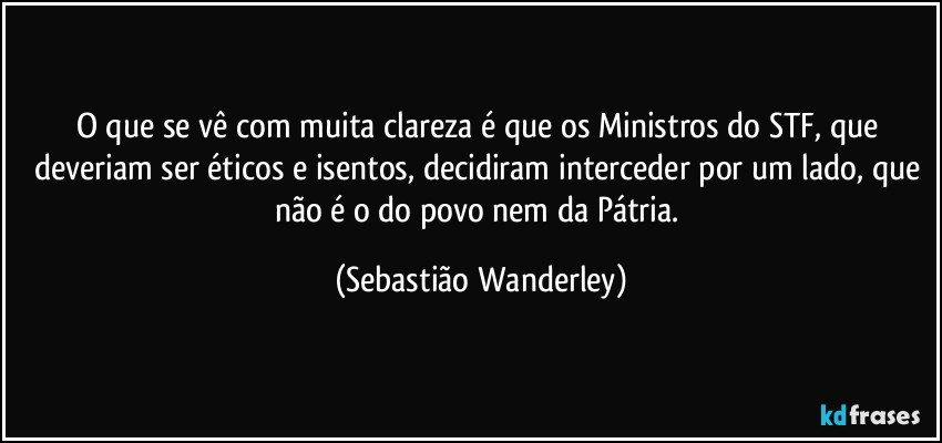 O que se vê com muita clareza é que os Ministros do STF, que deveriam ser éticos e isentos, decidiram interceder por um lado, que não é o do povo nem da Pátria. (Sebastião Wanderley)