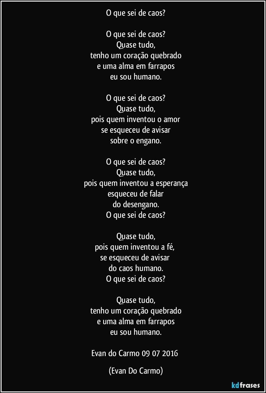 O que sei de caos?

O que sei de caos?
Quase tudo,
tenho um coração quebrado
e uma alma em farrapos
eu sou humano.

O que sei de caos?
Quase tudo,
pois quem inventou o amor
se esqueceu de avisar
sobre o engano.

O que sei de caos?
Quase tudo,
pois quem inventou a esperança
esqueceu de falar
do desengano.
O que sei de caos?

Quase tudo,
pois quem inventou a fé, 
se esqueceu de avisar 
do caos humano.
O que sei de caos?

Quase tudo,
tenho um coração quebrado
e uma alma em farrapos
eu sou humano.

Evan do Carmo 09/07/2016 (Evan Do Carmo)