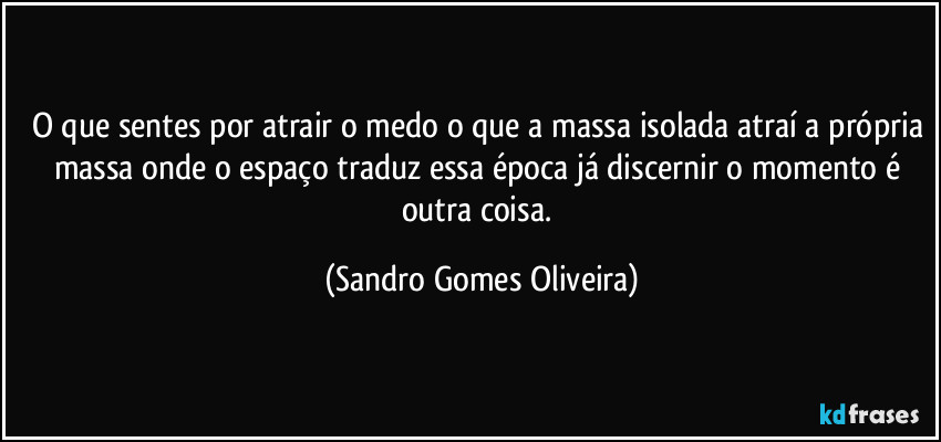 O que sentes por atrair o medo o que a massa isolada atraí a própria massa onde o espaço traduz essa época já discernir o momento é outra coisa. (Sandro Gomes Oliveira)