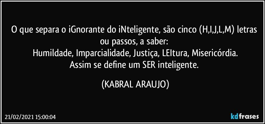 O que separa o iGnorante do iNteligente, são cinco (H,I,J,L,M) letras ou passos, a saber: 
Humildade, Imparcialidade, Justiça, LEItura, Misericórdia.
Assim se define um SER inteligente. (KABRAL ARAUJO)