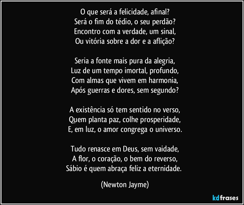 O que será a felicidade, afinal?
Será o fim do tédio, o seu perdão?
Encontro com a verdade, um sinal,
Ou vitória sobre a dor e a aflição?

Seria a fonte mais pura da alegria,
Luz de um tempo imortal, profundo,
Com almas que vivem em harmonia,
Após guerras e dores, sem segundo?

A existência só tem sentido no verso,
Quem planta paz, colhe prosperidade,
E, em luz, o amor congrega o universo.

Tudo renasce em Deus, sem vaidade,
A flor, o coração, o bem do reverso,
Sábio é quem abraça feliz a eternidade. (Newton Jayme)