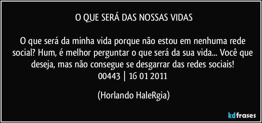 O QUE SERÁ DAS NOSSAS VIDAS

O que será da minha vida porque não estou em nenhuma rede social? Hum, é melhor perguntar o que será da sua vida... Você que deseja, mas não consegue se desgarrar das redes sociais! 
00443 | 16/01/2011 (Horlando HaleRgia)