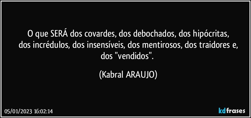 O que SERÁ dos covardes, dos debochados, dos hipócritas,
dos incrédulos, dos insensíveis, dos mentirosos, dos traidores e,
dos "vendidos". (KABRAL ARAUJO)