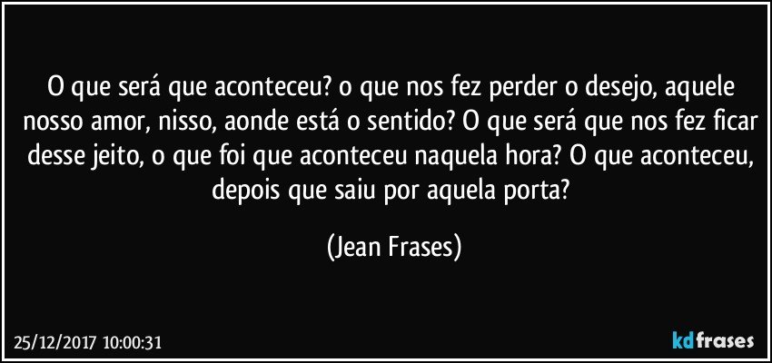 O que será que aconteceu? o que nos fez perder o desejo, aquele nosso amor, nisso, aonde está o sentido? O que será que nos fez ficar desse jeito, o que foi que aconteceu naquela hora? O que aconteceu, depois que saiu por aquela porta? (Jean Frases)