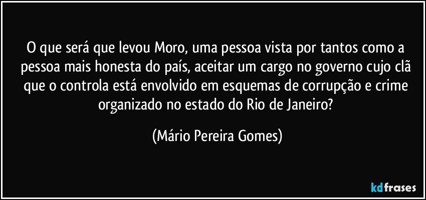 O que será que levou Moro, uma pessoa vista por tantos como a pessoa mais honesta do país, aceitar um cargo no governo cujo clã que o controla está envolvido em esquemas de corrupção e crime organizado no estado do Rio de Janeiro? (Mário Pereira Gomes)