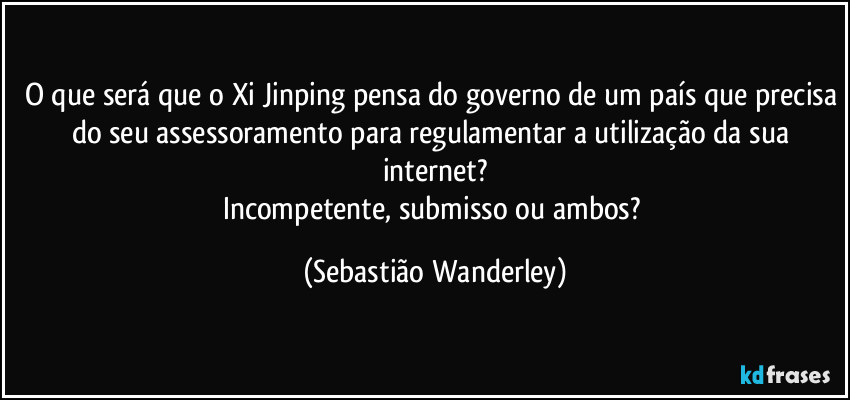 O que será que o Xi Jinping pensa do governo de um país que precisa do seu assessoramento para regulamentar a utilização da sua internet?
Incompetente, submisso ou ambos? (Sebastião Wanderley)