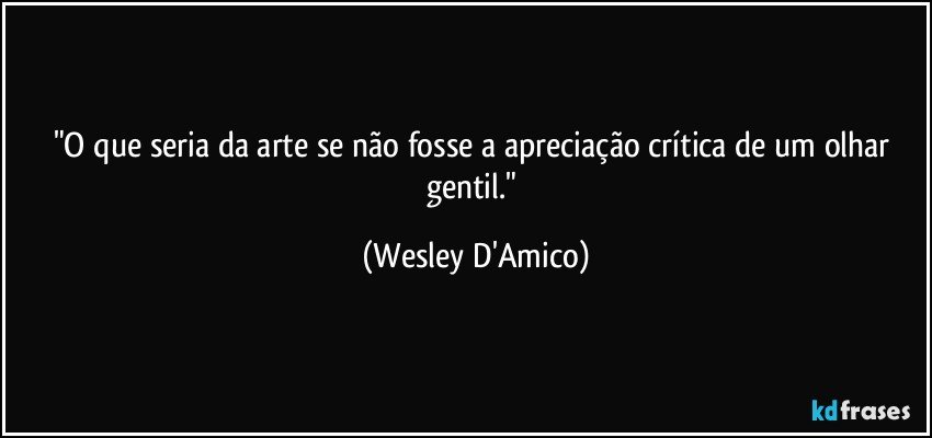 "O que seria da arte se não fosse a apreciação crítica de um olhar gentil." (Wesley D'Amico)