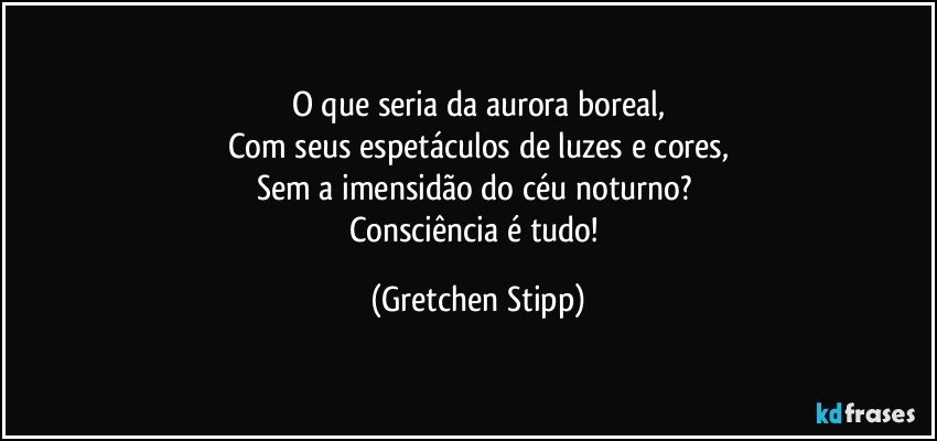 O que seria da aurora boreal,
Com seus espetáculos de luzes e cores,
Sem a imensidão do céu noturno? 
Consciência é tudo! (Gretchen Stipp)