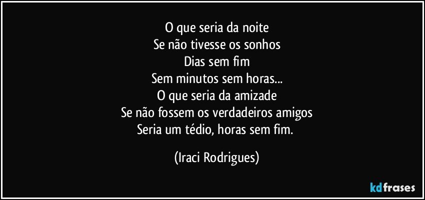 O que seria da noite
Se não tivesse os sonhos
Dias sem fim
Sem minutos sem horas...
O que seria da amizade
Se não fossem os verdadeiros  amigos
Seria um tédio, horas sem fim. (Iraci Rodrigues)