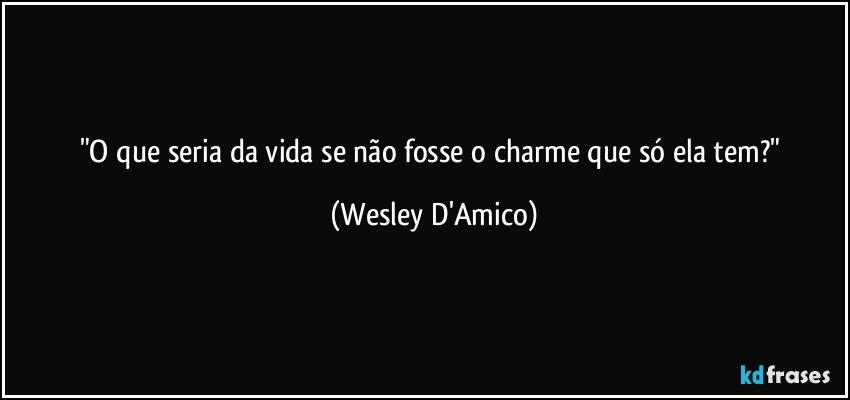 "O que seria da vida se não fosse o charme que só ela tem?" (Wesley D'Amico)